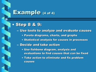 Example  (4 of 4) Step 8 & 9: Use tools to analyze and evaluate causes Pareto diagrams, charts, and graphs Statistical analysis for causes in processes Decide and take action Use fishbone diagram, analysis and evaluations to find causes that can be fixed Take action to eliminate and fix problem causes 