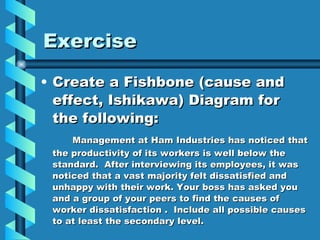Exercise Create a Fishbone (cause and effect, Ishikawa) Diagram for the following: Management at Ham Industries has noticed that the productivity of its workers is well below the standard.  After interviewing its employees, it was noticed that a vast majority felt dissatisfied and unhappy with their work. Your boss has asked you and a group of your peers to find the causes of worker dissatisfaction .  Include all possible causes to at least the secondary level. 