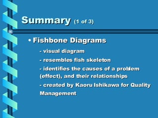 Summary  (1 of 3) Fishbone Diagrams - visual diagram  - resembles fish skeleton - identifies the causes of a problem (effect), and their relationships - created by Kaoru Ishikawa for Quality Management   