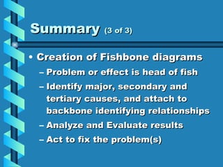 Summary  (3 of 3) Creation of Fishbone diagrams Problem or effect is head of fish Identify major, secondary and tertiary causes, and attach to backbone identifying relationships Analyze and Evaluate results Act to fix the problem(s) 