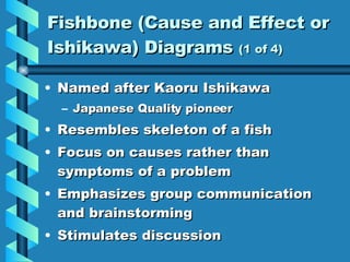 Fishbone (Cause and Effect or Ishikawa) Diagrams  (1 of 4) Named after Kaoru Ishikawa Japanese Quality pioneer Resembles skeleton of a fish Focus on causes rather than symptoms of a problem Emphasizes group communication and brainstorming  Stimulates discussion 
