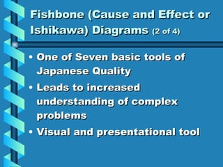 Fishbone (Cause and Effect or Ishikawa) Diagrams  (2 of 4) One of Seven basic tools of Japanese Quality Leads to increased understanding of complex problems Visual and presentational tool 