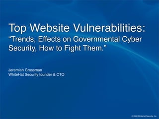 Top Website Vulnerabilities:
“Trends, Effects on Governmental Cyber
Security, How to Fight Them.”

Jeremiah Grossman
WhiteHat Security founder  CTO




                                   © 2008 WhiteHat Security, Inc.
 