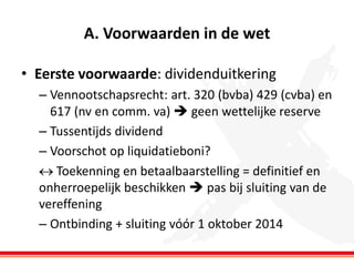 A. Voorwaarden in de wet
• Eerste voorwaarde: dividenduitkering
– Vennootschapsrecht: art. 320 (bvba) 429 (cvba) en
617 (nv en comm. va)  geen wettelijke reserve
– Tussentijds dividend
– Voorschot op liquidatieboni?
 Toekenning en betaalbaarstelling = definitief en
onherroepelijk beschikken  pas bij sluiting van de
vereffening
– Ontbinding + sluiting vóór 1 oktober 2014

 