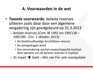A. Voorwaarden in de wet
• Tweede voorwaarde: belaste reserves
uitkeren zoals deze door een algemene
vergadering zijn goedgekeurd op 31.3.2013
– Belaste reserves (Com. IB 1992 nrs 199/128 –
199/190 - Circ. 1 oktober 2013):
• De boekhoudkundige beschikbare reserve
• De overgedragen winst
• Een vermindering van het maatschappelijk kapitaal
door opname van de belaste reserves in kapitaal

– 31 maart  GwH – Min van Fin: anti-manipulatie

 
