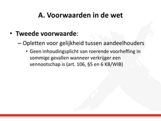 A. Voorwaarden in de wet
• Tweede voorwaarde:
– Opletten voor gelijkheid tussen aandeelhouders
• Geen inhoudingsplicht van roerende voorheffing in
sommige gevallen wanneer verkrijger een
vennootschap is (art. 106, §5 en 6 KB/WIB)

 
