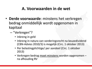 A. Voorwaarden in de wet
• Derde voorwaarde: minstens het verkregen
bedrag onmiddellijk wordt opgenomen in
kapitaal
– “Verkregen”?
• Inbreng in geld
• Inbreng in natura van vorderingsrecht na keuzedividend
(CBN-Advies 2010/3) is mogelijk (Circ. 1 oktober 2013)
• Per belastingplichtige/ per aandeel (Circ. 1 oktober
2013)
• Verkregen bedrag moet minstens worden opgenomen –
na afhouding RV

 