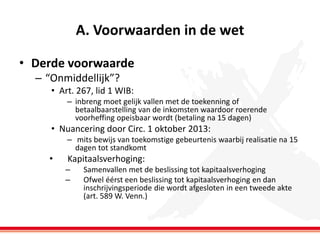A. Voorwaarden in de wet
• Derde voorwaarde
– “Onmiddellijk”?
• Art. 267, lid 1 WIB:
– inbreng moet gelijk vallen met de toekenning of
betaalbaarstelling van de inkomsten waardoor roerende
voorheffing opeisbaar wordt (betaling na 15 dagen)

• Nuancering door Circ. 1 oktober 2013:
– mits bewijs van toekomstige gebeurtenis waarbij realisatie na 15
dagen tot standkomt

•

Kapitaalsverhoging:
–
–

Samenvallen met de beslissing tot kapitaalsverhoging
Ofwel éérst een beslissing tot kapitaalsverhoging en dan
inschrijvingsperiode die wordt afgesloten in een tweede akte
(art. 589 W. Venn.)

 