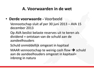 A. Voorwaarden in de wet
• Derde voorwaarde - Voorbeeld
Vennootschap sluit af per 30 juni 2013 – AVA 15
december 2013
Op AVA beslist belaste reserves uit te keren als
dividend = ontstaan van de schuld aan de
aandeelhouders
Schuld onmiddellijk omgezet in kapitaal
MAAR vennootschap te weinig cash flow  schuld
aan de aandeelhouders omgezet in kapitaal=
inbreng in natura

 