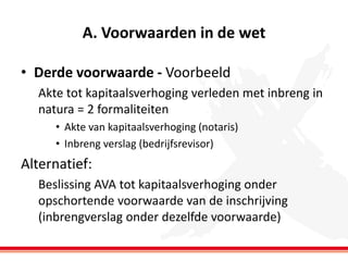 A. Voorwaarden in de wet
• Derde voorwaarde - Voorbeeld
Akte tot kapitaalsverhoging verleden met inbreng in
natura = 2 formaliteiten
• Akte van kapitaalsverhoging (notaris)
• Inbreng verslag (bedrijfsrevisor)

Alternatief:
Beslissing AVA tot kapitaalsverhoging onder
opschortende voorwaarde van de inschrijving
(inbrengverslag onder dezelfde voorwaarde)

 
