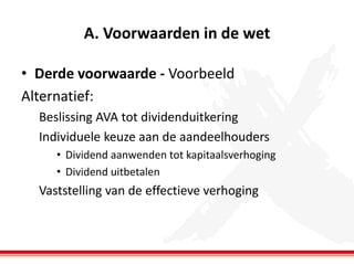 A. Voorwaarden in de wet
• Derde voorwaarde - Voorbeeld
Alternatief:
Beslissing AVA tot dividenduitkering
Individuele keuze aan de aandeelhouders
• Dividend aanwenden tot kapitaalsverhoging
• Dividend uitbetalen

Vaststelling van de effectieve verhoging

 