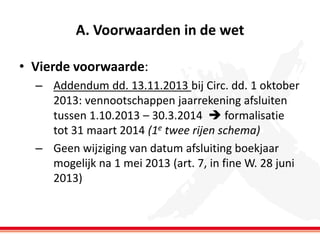A. Voorwaarden in de wet
• Vierde voorwaarde:
– Addendum dd. 13.11.2013 bij Circ. dd. 1 oktober
2013: vennootschappen jaarrekening afsluiten
tussen 1.10.2013 – 30.3.2014  formalisatie
tot 31 maart 2014 (1e twee rijen schema)
– Geen wijziging van datum afsluiting boekjaar
mogelijk na 1 mei 2013 (art. 7, in fine W. 28 juni
2013)

 