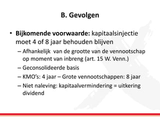 B. Gevolgen
• Bijkomende voorwaarde: kapitaalsinjectie
moet 4 of 8 jaar behouden blijven
– Afhankelijk van de grootte van de vennootschap
op moment van inbreng (art. 15 W. Venn.)
– Geconsolideerde basis
– KMO’s: 4 jaar – Grote vennootschappen: 8 jaar
– Niet naleving: kapitaalvermindering = uitkering
dividend

 