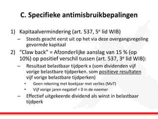 C. Specifieke antimisbruikbepalingen
1) Kapitaalvermindering (art. 537, 5e lid WIB)
–

Steeds geacht eerst uit op het via deze overgangsregeling
gevormde kapitaal

2) “Claw back” = Afzonderlijke aanslag van 15 % (op
10%) op positief verschil tussen (art. 537, 3e lid WIB):
–

Resultaat belastbaar tijdperk x (som dividenden vijf
vorige belastbare tijdperken. som positieve resultaten
vijf vorige belastbare tijdperken)
•
•

–

Geen rekening met boekjaar met verlies (MvT)
Vijf vorige jaren negatief = 0 in de noemer

Effectief uitgekeerde dividend als winst in belastbaar
tijdperk

 