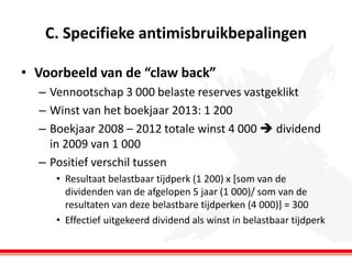 C. Specifieke antimisbruikbepalingen
• Voorbeeld van de “claw back”
– Vennootschap 3 000 belaste reserves vastgeklikt
– Winst van het boekjaar 2013: 1 200
– Boekjaar 2008 – 2012 totale winst 4 000  dividend
in 2009 van 1 000
– Positief verschil tussen
• Resultaat belastbaar tijdperk (1 200) x [som van de
dividenden van de afgelopen 5 jaar (1 000)/ som van de
resultaten van deze belastbare tijdperken (4 000)] = 300
• Effectief uitgekeerd dividend als winst in belastbaar tijdperk

 
