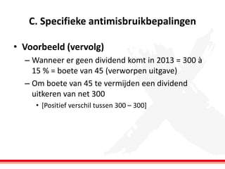 C. Specifieke antimisbruikbepalingen
• Voorbeeld (vervolg)
– Wanneer er geen dividend komt in 2013 = 300 à
15 % = boete van 45 (verworpen uitgave)
– Om boete van 45 te vermijden een dividend
uitkeren van net 300
• [Positief verschil tussen 300 – 300]

 