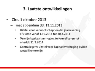 3. Laatste ontwikkelingen
• Circ. 1 oktober 2013
– met addendum dd. 13.11.2013:
•
•

•

Uitstel voor vennootschappen die jaarrekening
afsluiten vanaf 1.10.2014 tot 30.3.2014
Termijn kapitaalsverhoging te formaliseren tot
uiterlijk 31.3.2014
Contra legem: uitstel voor kapitaalsverhoging buiten
wettelijke termijn

 