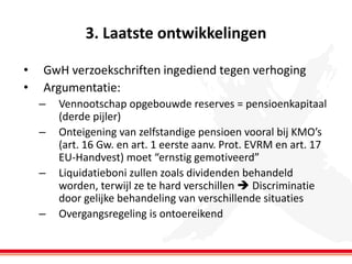 3. Laatste ontwikkelingen
•
•

GwH verzoekschriften ingediend tegen verhoging
Argumentatie:
–
–

–
–

Vennootschap opgebouwde reserves = pensioenkapitaal
(derde pijler)
Onteigening van zelfstandige pensioen vooral bij KMO’s
(art. 16 Gw. en art. 1 eerste aanv. Prot. EVRM en art. 17
EU-Handvest) moet “ernstig gemotiveerd”
Liquidatieboni zullen zoals dividenden behandeld
worden, terwijl ze te hard verschillen  Discriminatie
door gelijke behandeling van verschillende situaties
Overgangsregeling is ontoereikend

 