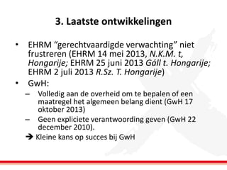 3. Laatste ontwikkelingen
•

•

EHRM “gerechtvaardigde verwachting” niet
frustreren (EHRM 14 mei 2013, N.K.M. t,
Hongarije; EHRM 25 juni 2013 Gáll t. Hongarije;
EHRM 2 juli 2013 R.Sz. T. Hongarije)
GwH:
– Volledig aan de overheid om te bepalen of een
maatregel het algemeen belang dient (GwH 17
oktober 2013)
– Geen expliciete verantwoording geven (GwH 22
december 2010).
 Kleine kans op succes bij GwH

 