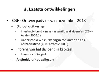 3. Laatste ontwikkelingen
• CBN- Ontwerpadvies van november 2013
– Dividenduitkering
•
•

Interimdividend versus tussentijdse dividenden (CBNAdvies 2009.1)
Onderscheid winstuitkering in contanten en een
keuzedividend (CBN-Advies 2010.3)

– Inbreng van het dividend in kapitaal
•

In natura of in geld

– Antimisbruikbepalingen

 