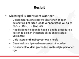 Besluit
• Maatregel is interessant wanneer
– U snel maar niet té snel wil vereffenen of geen
belangrijke bedragen uit de vennootschap wil halen
m.n. 5 (KMO) – 9 (GV) jaar
– Het dividend voldoende hoog is om de procedurele
kosten te dekken (notariële aktes en revisorale
verslagen)
– U de latere ontbinding voor ogen heeft
– Geen toekomstige verliezen verwacht worden
– De aandeelhouders grotendeels natuurlijke personen
zijn

 