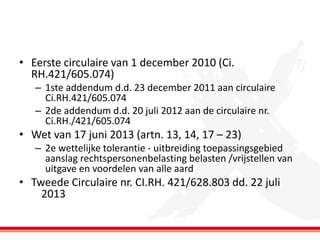 • Eerste circulaire van 1 december 2010 (Ci.
RH.421/605.074)
– 1ste addendum d.d. 23 december 2011 aan circulaire
Ci.RH.421/605.074
– 2de addendum d.d. 20 juli 2012 aan de circulaire nr.
Ci.RH./421/605.074

• Wet van 17 juni 2013 (artn. 13, 14, 17 – 23)
– 2e wettelijke tolerantie - uitbreiding toepassingsgebied
aanslag rechtspersonenbelasting belasten /vrijstellen van
uitgave en voordelen van alle aard

• Tweede Circulaire nr. CI.RH. 421/628.803 dd. 22 juli
2013

 