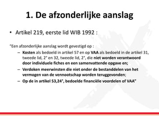 1. De afzonderlijke aanslag
• Artikel 219, eerste lid WIB 1992 :
“Een afzonderlijke aanslag wordt gevestigd op :
– Kosten als bedoeld in artikel 57 en op VAA als bedoeld in de artikel 31,
tweede lid, 2° en 32, tweede lid, 2°, die niet worden verantwoord
door individuele fiches en een samenvattende opgave en;
– Verdoken meerwinsten die niet onder de bestanddelen van het
vermogen van de vennootschap worden teruggevonden;
– Op de in artikel 53,24°, bedoelde financiële voordelen of VAA”

 