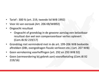 • Tarief : 300 % (art. 219, tweede lid WIB 1992)
• Voor AJ van oorzaak (Art. 206 KB/WIB92)
• Ongeacht resultaat
• Ongeacht of grondslag in de gewone aanslag een belastbaar
resultaat dan wel een compenseerbaar verlies oplevert
(Com.IB.92 219/17)
• Grondslag niet verminderd met in de art. 199-206 WIB bedoelde
aftrekken (DBI, overgedragen fiscale verliezen etc.) (art. 207 WIB)
• Geen verrekening voorheffingen (art. 292 en 293 WIB 92)
• Geen (vermeerdering bij gebrek aan) voorafbetaling (Com.IB.92
219/16)

 