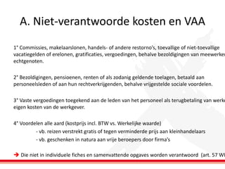 A. Niet-verantwoorde kosten en VAA

1° Commissies, makelaarslonen, handels- of andere restorno’s, toevallige of niet-toevallige
vacatiegelden of erelonen, gratificaties, vergoedingen, behalve bezoldigingen van meewerken
echtgenoten.

2° Bezoldigingen, pensioenen, renten of als zodanig geldende toelagen, betaald aan
personeelsleden of aan hun rechtverkrijgenden, behalve vrijgestelde sociale voordelen.

3° Vaste vergoedingen toegekend aan de leden van het personeel als terugbetaling van werke
eigen kosten van de werkgever.
4° Voordelen alle aard (kostprijs incl. BTW vs. Werkelijke waarde)
- vb. reizen verstrekt gratis of tegen verminderde prijs aan kleinhandelaars
- vb. geschenken in natura aan vrije beroepers door firma’s

 Die niet in individuele fiches en samenvattende opgaves worden verantwoord (art. 57 WI

 