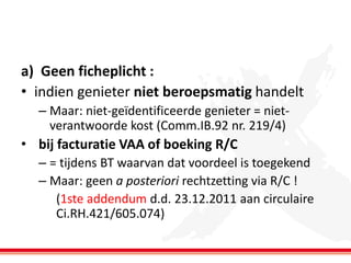a) Geen ficheplicht :
• indien genieter niet beroepsmatig handelt
– Maar: niet-geïdentificeerde genieter = nietverantwoorde kost (Comm.IB.92 nr. 219/4)

• bij facturatie VAA of boeking R/C
– = tijdens BT waarvan dat voordeel is toegekend
– Maar: geen a posteriori rechtzetting via R/C !
(1ste addendum d.d. 23.12.2011 aan circulaire
Ci.RH.421/605.074)

 