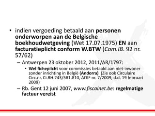 • indien vergoeding betaald aan personen
onderworpen aan de Belgische
boekhoudwetgeving (Wet 17.07.1975) EN aan
facturatieplicht conform W.BTW (Com.IB. 92 nr.
57/62)
– Antwerpen 23 oktober 2012, 2011/AR/1797:
• Wel ficheplicht voor commissies betaald aan niet-inwoner
zonder inrichting in België (Andorra) (Zie ook Circulaire
Circ.nr. Ci.RH.243/581.810, AOIF nr. 7/2009, d.d. 19 februari
2009)

– Rb. Gent 12 juni 2007, www.fiscalnet.be: regelmatige
factuur vereist

 