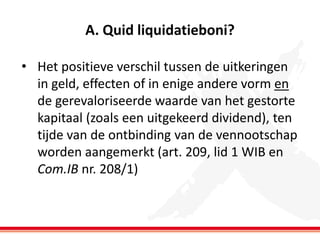 A. Quid liquidatieboni?
• Het positieve verschil tussen de uitkeringen
in geld, effecten of in enige andere vorm en
de gerevaloriseerde waarde van het gestorte
kapitaal (zoals een uitgekeerd dividend), ten
tijde van de ontbinding van de vennootschap
worden aangemerkt (art. 209, lid 1 WIB en
Com.IB nr. 208/1)

 