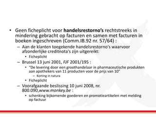 • Geen ficheplicht voor handelsrestorno’s rechtstreeks in
mindering gebracht op facturen en samen met facturen in
boeken ingeschreven (Comm.IB.92 nr. 57/64) :
– Aan de klanten toegekende handelsrestorno's waarvoor
afzonderlijke creditnota's zijn uitgereikt:
• Ficheplicht

– Brussel 13 juni 2001, FJF 2001/195 :
• “De levering door een groothandelaar in pharmaceutische produkten
aan apothekers van 11 producten voor de prijs van 10”
– Korting in natura

• Ficheplicht

– Voorafgaande beslissing 10 juni 2008, nr.
800.090,www.monkey.be :
• schenking bijkomende goederen en promotieartikelen met melding
op factuur

 