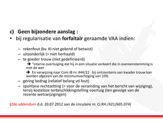 c) Geen bijzondere aanslag :
• bij regularisatie van forfaitair geraamde VAA indien:
– rekenfout (bv. KI niet gekend of betwist)
– uitzonderlijk (= niet herhaald)
– te goeder trouw (niet gedefinieerd)
 “interne overtuiging dat hij in een situatie verkeert die in overeenstemming is
met de wet
 En verwijzing naar Com.IB nr. 444/22 : bij ontstentenis van kwader trouw kan
worden afgezien van de minimumverhoging van 10%

– gering bedrag (relatief belang vd fout)
– spontane rechtzetting (= voor de verzending van het bericht van wijziging),
tenzij kosteloze terbeschikkingstelling voertuig (ten gevolge van de
recente wetswijzigingen)
(2de addendum d.d. 20.07.2012 aan de circulaire nr. Ci.RH./421/605.074)

 