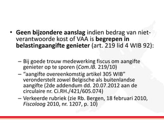 • Geen bijzondere aanslag indien bedrag van nietverantwoorde kost of VAA is begrepen in
belastingaangifte genieter (art. 219 lid 4 WIB 92):
– Bij goede trouw medewerking fiscus om aangifte
genieter op te sporen (Com.IB. 219/10)
– “aangifte overeenkomstig artikel 305 WIB”
veronderstelt zowel Belgische als buitenlandse
aangifte (2de addendum dd. 20.07.2012 aan de
circulaire nr. Ci.RH./421/605.074)
– Verkeerde rubriek (zie Rb. Bergen, 18 februari 2010,
Fiscoloog 2010, nr. 1207, p. 10)

 