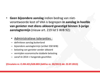 • Geen bijzondere aanslag indien bedrag van nietverantwoorde kost of VAA is begrepen in aanslag in hoofde
van genieter met diens akkoord gevestigd binnen 3-jarige
aanslagtermijn (nieuw art. 219 lid 5 WIB 92):
• Administratieve toleranties :
–
–
–
–
–

definitieve aanslag buitenland
bijzondere aanslagtermijn (artikel 358 WIB)
belasting van genieter zonder akkoord
vermijden economische dubbele belasting
vanaf AJ 2014 + hangende geschillen

(Circulaire nr. Ci.RH.421/628.803 (AAFisc nr. 30/2013) dd. 22.07.2013)

 