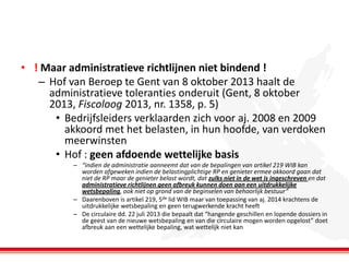 • ! Maar administratieve richtlijnen niet bindend !
– Hof van Beroep te Gent van 8 oktober 2013 haalt de
administratieve toleranties onderuit (Gent, 8 oktober
2013, Fiscoloog 2013, nr. 1358, p. 5)
• Bedrijfsleiders verklaarden zich voor aj. 2008 en 2009
akkoord met het belasten, in hun hoofde, van verdoken
meerwinsten
• Hof : geen afdoende wettelijke basis
– “indien de administratie aanneemt dat van de bepalingen van artikel 219 WIB kan
worden afgeweken indien de belastingplichtige RP en genieter ermee akkoord gaan dat
niet de RP maar de genieter belast wordt, dat zulks niet in de wet is ingeschreven en dat
administratieve richtlijnen geen afbreuk kunnen doen aan een uitdrukkelijke
wetsbepaling, ook niet op grond van de beginselen van behoorlijk bestuur”
– Daarenboven is artikel 219, 5de lid WIB maar van toepassing van aj. 2014 krachtens de
uitdrukkelijke wetsbepaling en geen terugwerkende kracht heeft
– De circulaire dd. 22 juli 2013 die bepaalt dat “hangende geschillen en lopende dossiers in
de geest van de nieuwe wetsbepaling en van die circulaire mogen worden opgelost” doet
afbreuk aan een wettelijke bepaling, wat wettelijk niet kan

 
