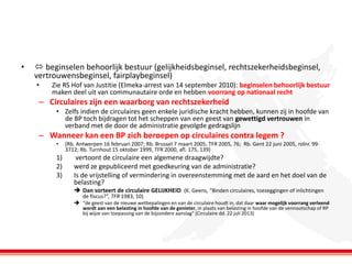 •

 beginselen behoorlijk bestuur (gelijkheidsbeginsel, rechtszekerheidsbeginsel,
vertrouwensbeginsel, fairplaybeginsel)
•

Zie RS Hof van Justitie (Elmeka-arrest van 14 september 2010): beginselen behoorlijk bestuur
maken deel uit van communautaire orde en hebben voorrang op nationaal recht

– Circulaires zijn een waarborg van rechtszekerheid
• Zelfs indien de circulaires geen enkele juridische kracht hebben, kunnen zij in hoofde van
de BP toch bijdragen tot het scheppen van een geest van gewettigd vertrouwen in
verband met de door de administratie gevolgde gedragslijn

– Wanneer kan een BP zich beroepen op circulaires contra legem ?
•

1)
2)
3)

(Rb. Antwerpen 16 februari 2007; Rb. Brussel 7 maart 2005, TFR 2005, 76; Rb. Gent 22 juni 2005, rolnr. 993712; Rb. Turnhout 15 oktober 1999, TFR 2000, afl. 175, 139)

vertoont de circulaire een algemene draagwijdte?
werd ze gepubliceerd met goedkeuring van de administratie?
Is de vrijstelling of vermindering in overeenstemming met de aard en het doel van de
belasting?
 Dan sorteert de circulaire GELIJKHEID (K. Geens, “Binden circulaires, toezeggingen of inlichtingen
de fiscus?”, TFR 1983, 10)

 “de geest van de nieuwe wetbepalingen en van de circulaire houdt in, dat daar waar mogelijk voorrang verleend
wordt aan een belasting in hoofde van de genieter, in plaats van belasting in hoofde van de vennootschap of RP
bij wijze van toepassing van de bijzondere aanslag” (Circulaire dd. 22 juli 2013)

 