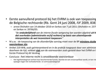 • Eerste aanvullend protocol bij het EVRM is ook van toepassing
de Belgische rechtsorde (Rb. Gent 24 juni 2008, FJF 2009, 838)

•
•
•

– arrest Shchokin van 14 oktober 2010 en Serkov van 7 juli 2011 (Shchokin nr. 2375
en Serkov nr. 39766/05:
“de onduidelijkheid van de interne fiscale wetgeving kan worden afgeleid uit he
dat overheden (administratie en/of rechters) op basis van uiteenlopende
interpretaties de wet inconsistent toepassen.”
M.a.w. : de toepassing van de afzonderlijke aanslag moet voor de BP minstens duide
voorzienbaar zijn
Artikel 219 WIB, zoals geïnterpreteerd en in de praktijk toegepast door een administr
doorheen de tijd, voldoet niet aan de voorwaarden zoals gesteld door het EVRM en h
Eerste Protocol bij dit Verdrag
Conclusie : het interne recht is onvoldoende voorzienbaar
–

Het legaliteitsbeginsel verliest haar beschermende functie, doordat de wet onvoorspelbaar wordt, en kan nie
opwegen tegen het rechtzekerheids- en vertrouwensbeginsel

 