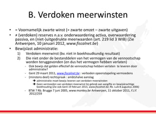 B. Verdoken meerwinsten
• = Voornamelijk zwarte winst (= zwarte omzet – zwarte uitgaven)
• ≠ (verdoken) reserves n.a.v. onderwaardering activa, overwaardering
passiva, en (niet-)uitgedrukte meerwaarden (art. 219 lid 3 WIB) (Zie
Antwerpen, 10 januari 2012, www.fiscalnet.be)
• Bewijslast administratie:
1)
2)

Verdoken meerwinst (bv. niet in boekhoudkundig resultaat)
Die niet onder de bestanddelen van het vermogen van de vennootschap
worden teruggevonden (en dus het vermogen hebben verlaten)
- Ook bewijs dat gelden effectief de vennootschap hebben verlaten te leveren door
administratie?
- Gent 29 maart 2011, www.fiscalnet.be : verboden opeenstapeling vermoedens
- (minstens deel) rechtspraak : ambtshalve aanslag
 administratie moet bewijs leveren van verdoken meerwinsten
 Geen vermoeden van verdoken meerwinst bij gebrek aan aangifte en bewijskrachtige
boekhouding (Zie ook Gent 19 februari 2013, www.fiscalnet.be; Rb. Luik 8 augustus 2006)

- BTW ? Rb. Brugge 7 juni 2005, www.monkey.be Antwerpen, 11 oktober 2011, F.J.F.
2012/259

 