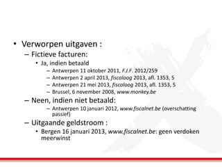 • Verworpen uitgaven :
– Fictieve facturen:
• Ja, indien betaald
–
–
–
–

Antwerpen 11 oktober 2011, F.J.F. 2012/259
Antwerpen 2 april 2013, fiscoloog 2013, afl. 1353, 5
Antwerpen 21 mei 2013, fiscoloog 2013, afl. 1353, 5
Brussel, 6 november 2008, www.monkey.be

– Neen, indien niet betaald:
– Antwerpen 10 januari 2012, www.fiscalnet.be (overschatting
passief)

– Uitgaande geldstroom :
• Bergen 16 januari 2013, www.fiscalnet.be: geen verdoken
meerwinst

 