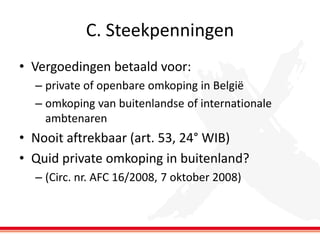 C. Steekpenningen
• Vergoedingen betaald voor:
– private of openbare omkoping in België
– omkoping van buitenlandse of internationale
ambtenaren

• Nooit aftrekbaar (art. 53, 24° WIB)
• Quid private omkoping in buitenland?
– (Circ. nr. AFC 16/2008, 7 oktober 2008)

 