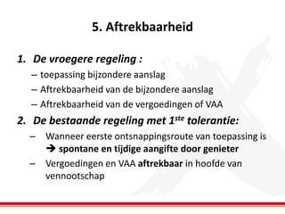 5. Aftrekbaarheid
1. De vroegere regeling :
– toepassing bijzondere aanslag
– Aftrekbaarheid van de bijzondere aanslag
– Aftrekbaarheid van de vergoedingen of VAA

2. De bestaande regeling met 1ste tolerantie:
– Wanneer eerste ontsnappingsroute van toepassing is
 spontane en tijdige aangifte door genieter
– Vergoedingen en VAA aftrekbaar in hoofde van
vennootschap

 