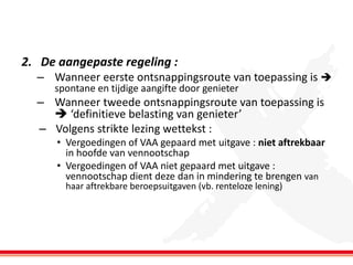 2. De aangepaste regeling :
– Wanneer eerste ontsnappingsroute van toepassing is 
spontane en tijdige aangifte door genieter

– Wanneer tweede ontsnappingsroute van toepassing is
 ‘definitieve belasting van genieter’
– Volgens strikte lezing wettekst :
• Vergoedingen of VAA gepaard met uitgave : niet aftrekbaar
in hoofde van vennootschap
• Vergoedingen of VAA niet gepaard met uitgave :
vennootschap dient deze dan in mindering te brengen van
haar aftrekbare beroepsuitgaven (vb. renteloze lening)

 