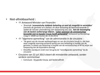 • Niet-aftrekbaarheid :
•  Antwoord Minister van Financiën:
– Teneinde ‘economische dubbele belasting zo veel als mogelijk te vermijden’
(vermits de genieter al is belast; én deze belasting dé basisvoorwaarde is
opdat de nieuwe uitzondering van toepassing zou zijn, kan de toevoeging
van de kosten achterwege blijven, “zeker wanneer de vennootschap
kennelijk niet te kwader trouw heeft gehandeld” (Antwoord op Mondelinge
vraag nr. 18589 van Devlies dd. 25.06.2013)

•  “algemene opmerking” van de administratie in de circulaire :
– “de geest van de nieuwe wetbepalingen en van de circulaire houdt in, dat daar
waar mogelijk voorrang verleend wordt aan een belasting in hoofde van de
genieter, in plaats van belasting in hoofde van de vennootschap of RP bij wijze van
toepassing van de bijzondere aanslag”
– Ditzelfde standpunt vindt men terug bij de “voorafgaande opmerking” bij de
circulaire

• Circulaire van 22 juli 2013 citeert dit ministeriële antwoord, zonder
verdere commentaar
– Conclusie : bij goede trouw, wel kostenaftrek

 