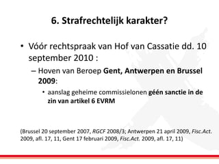 6. Strafrechtelijk karakter?
• Vóór rechtspraak van Hof van Cassatie dd. 10
september 2010 :
– Hoven van Beroep Gent, Antwerpen en Brussel
2009:
• aanslag geheime commissielonen géén sanctie in de
zin van artikel 6 EVRM

(Brussel 20 september 2007, RGCF 2008/3; Antwerpen 21 april 2009, Fisc.Act.
2009, afl. 17, 11, Gent 17 februari 2009, Fisc.Act. 2009, afl. 17, 11)

 