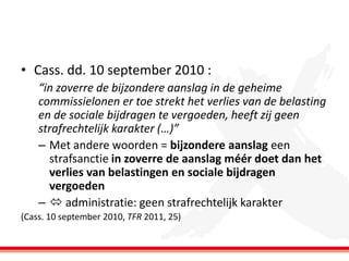 • Cass. dd. 10 september 2010 :
“in zoverre de bijzondere aanslag in de geheime
commissielonen er toe strekt het verlies van de belasting
en de sociale bijdragen te vergoeden, heeft zij geen
strafrechtelijk karakter (…)”
– Met andere woorden = bijzondere aanslag een
strafsanctie in zoverre de aanslag méér doet dan het
verlies van belastingen en sociale bijdragen
vergoeden
–  administratie: geen strafrechtelijk karakter
(Cass. 10 september 2010, TFR 2011, 25)

 