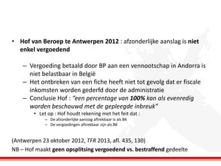 • Hof van Beroep te Antwerpen 2012 : afzonderlijke aanslag is niet
enkel vergoedend

– Vergoeding betaald door BP aan een vennootschap in Andorra is
niet belastbaar in België
– Het ontbreken van een fiche heeft niet tot gevolg dat er fiscale
inkomsten worden gederfd door de administratie
– Conclusie Hof : “een percentage van 100% kan als evenredig
worden beschouwd met de gepleegde inbreuk”
• Let op : Hof houdt rekening met het feit dat :
– De afzonderlijke aanslag aftrekbaar is als BK
– De vergoedingen aftrekbaar zijn als BK

(Antwerpen 23 oktober 2012, TFR 2013, afl. 435, 130)
NB – Hof maakt geen opsplitsing vergoedend vs. bestraffend gedeelte

 