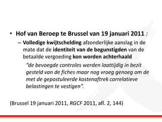• Hof van Beroep te Brussel van 19 januari 2011 :
– Volledige kwijtschelding afzonderlijke aanslag in de
mate dat de identiteit van de begunstigden van de
betaalde vergoeding kon worden achterhaald
“de bevoegde controles werden laattijdig in bezit
gesteld van de fiches maar nog vroeg genoeg om de
met de gepostuleerde kostenaftrek correlatieve
belastingen te vestigen”.

(Brussel 19 januari 2011, RGCF 2011, afl. 2, 144)

 