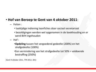 • Hof van Beroep te Gent van 4 oktober 2011:
– Feiten :
• laattijdige indiening loonfiches door sociaal secretariaat
• bezoldigingen werden wel opgenomen in de boekhouding en er
werd BVH ingehouden
– Hof :
•Opdeling tussen het vergoedend gedeelte (200%) en het
strafgedeelte (100%)
•Een vermindering van het strafgedeelte tot 50% = voldoende
bestraffing (250%)
(Gent 4 oktober 2011, TFR 2012, 301)

 